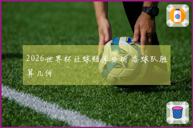 2026世界杯让球赔率分析 各球队胜算几何